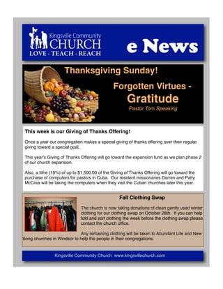 LOVE - TEACH - REACH                               e News
                     Thanksgiving Sunday!
                                               Forgotten Virtues -
                                                       Gratitude
                                                       Pastor Tom Speaking



 This week is our Giving of Thanks Offering!

 Once a year our congregation makes a special giving of thanks offering over their regular
 giving toward a special goal.

 This yearʼs Giving of Thanks Offering will go toward the expansion fund as we plan phase 2
 of our church expansion.

 Also, a tithe (10%) of up to $1,500.00 of the Giving of Thanks Offering will go toward the
 purchase of computers for pastors in Cuba. Our resident missionaries Darren and Patty
 McCrea will be taking the computers when they visit the Cuban churches later this year.


                                                   Fall Clothing Swap

                              The church is now taking donations of clean gently used winter
                              clothing for our clothing swap on October 28th. If you can help
                              fold and sort clothing the week before the clothing swap please
                              contact the church ofﬁce.

                            Any remaining clothing will be taken to Abundant Life and New
Song churches in Windsor to help the people in their congregations.


                Kingsville Community Church www.kingsvillechurch.com
 