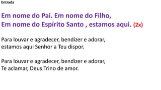 Entrada
Em nome do Pai. Em nome do Filho,
Em nome do Espírito Santo , estamos aqui. (2x)
Para louvar e agradecer, bendizer...