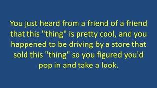 You just heard from a friend of a friend 
that this "thing" is pretty cool, and you 
happened to be driving by a store that 
sold this "thing" so you figured you'd 
pop in and take a look. 
 