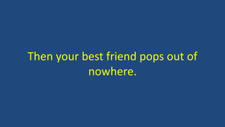 Then your best friend pops out of 
nowhere. 
 