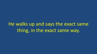 He walks up and says the exact same 
thing, in the exact same way. 
 
