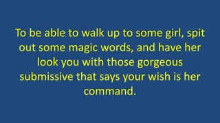 To be able to walk up to some girl, spit 
out some magic words, and have her 
look you with those gorgeous 
submissive that says your wish is her 
command. 
 