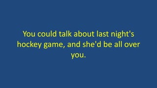 You could talk about last night's 
hockey game, and she'd be all over 
you. 
 