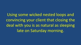 Using some wicked nested loops and 
convincing your client that closing the 
deal with you is as natural as sleeping 
late on Saturday morning. 
 
