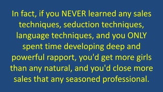 In fact, if you NEVER learned any sales 
techniques, seduction techniques, 
language techniques, and you ONLY 
spent time developing deep and 
powerful rapport, you'd get more girls 
than any natural, and you'd close more 
sales that any seasoned professional. 
 