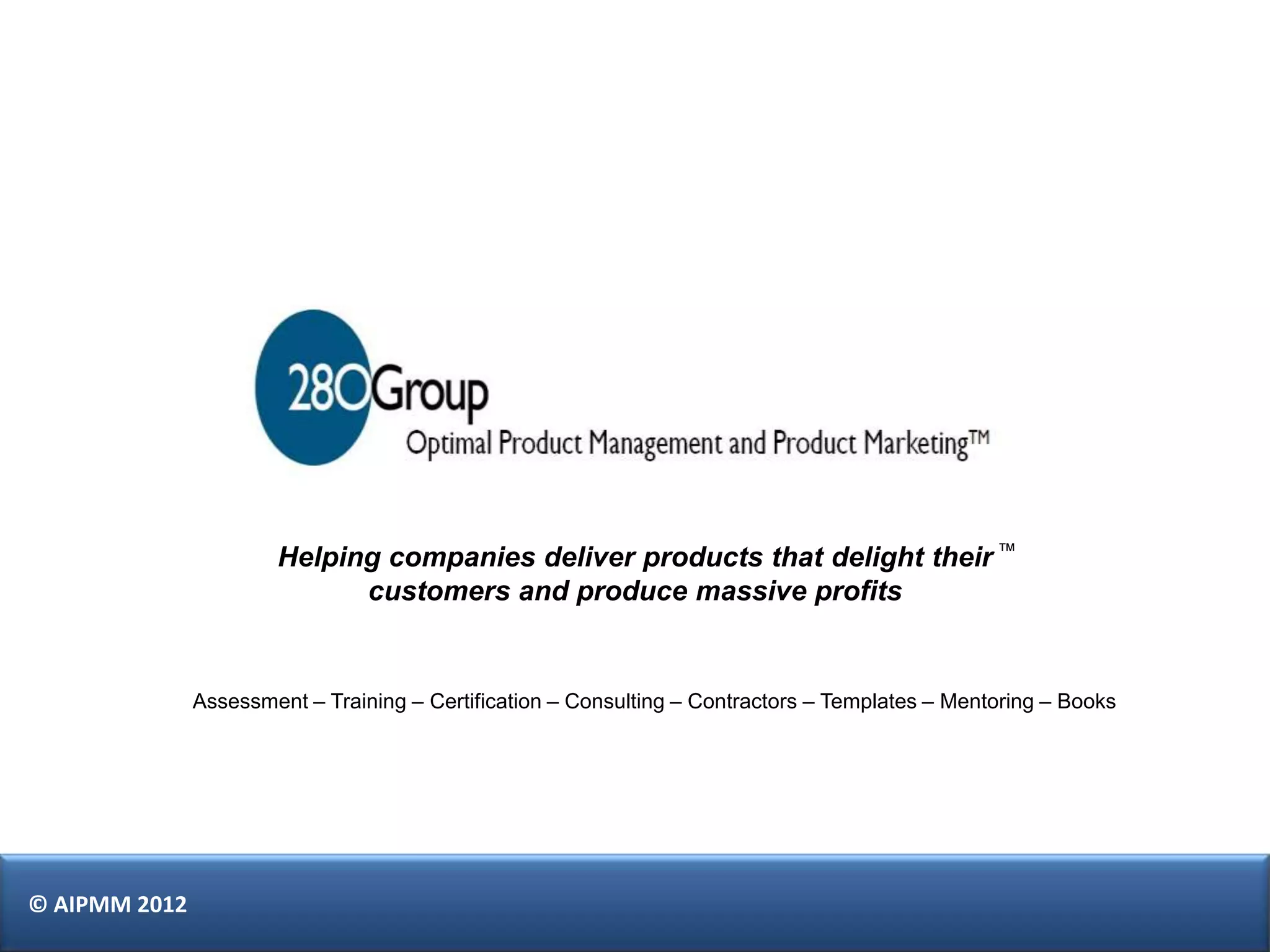 Helping companies deliver products that delight their ™
                             customers and produce massive profits


               Assessment – Training – Certification – Consulting – Contractors – Templates – Mentoring – Books




© AIPMM 2012
 