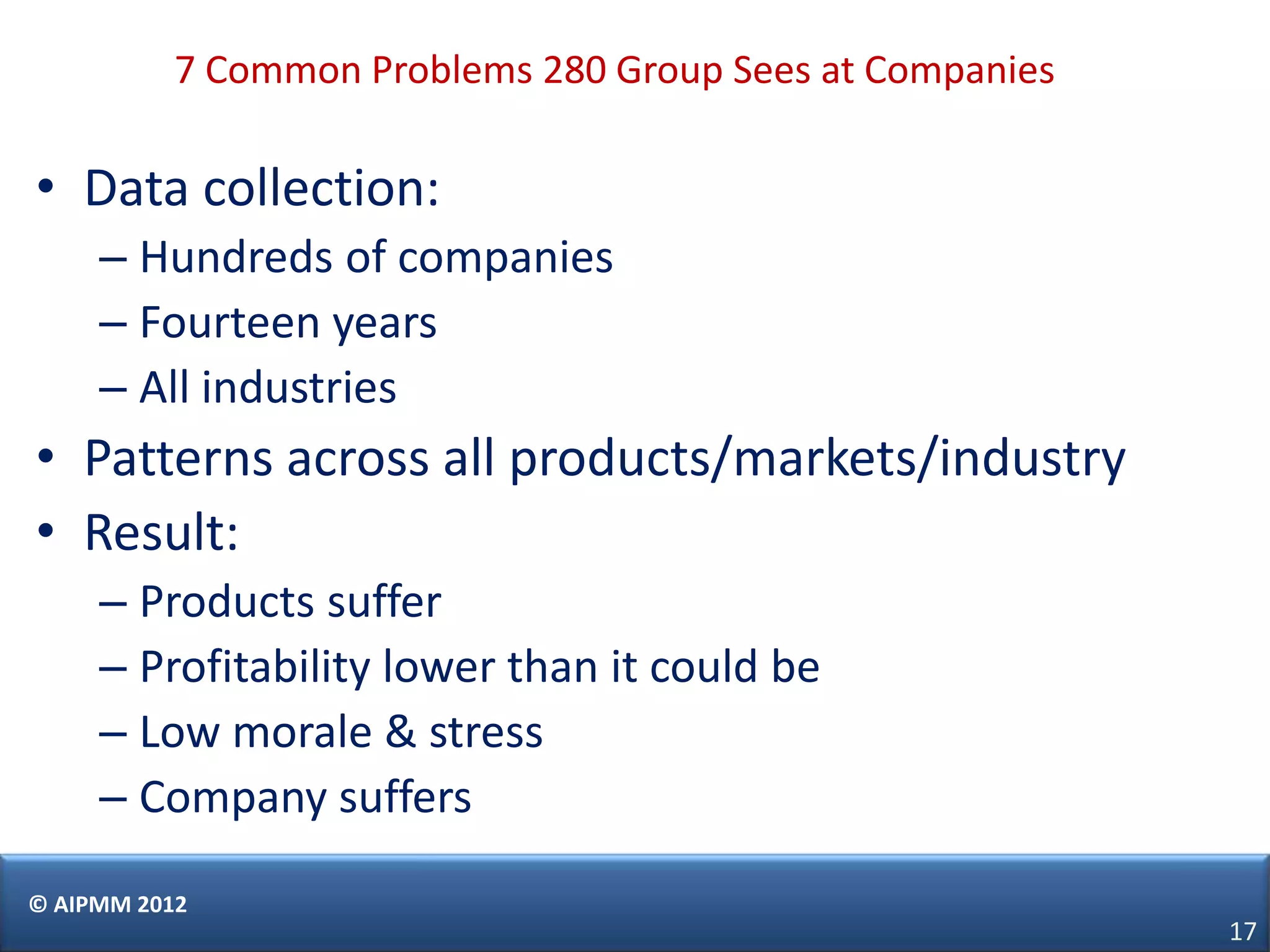 7 Common Problems 280 Group Sees at Companies

• Data collection:
     – Hundreds of companies
     – Fourteen years
     – All industries
• Patterns across all products/markets/industry
• Result:
     – Products suffer
     – Profitability lower than it could be
     – Low morale & stress
     – Company suffers

© AIPMM 2012
                                                           17
 