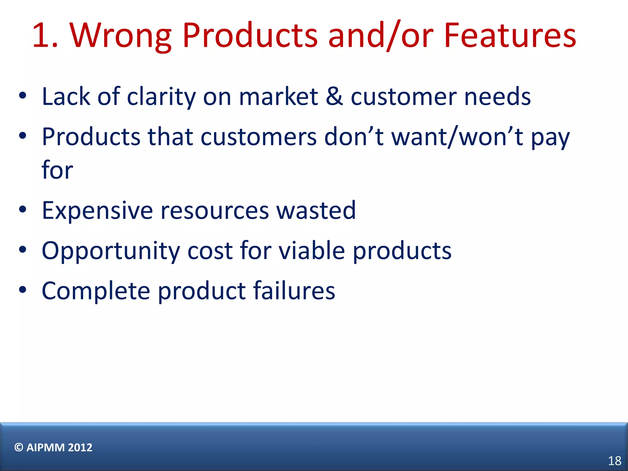 1. Wrong Products and/or Features
• Lack of clarity on market & customer needs
• Products that customers don’t want/won’t pay
  for
• Expensive resources wasted
• Opportunity cost for viable products
• Complete product failures




© AIPMM 2012
                                                 18
 