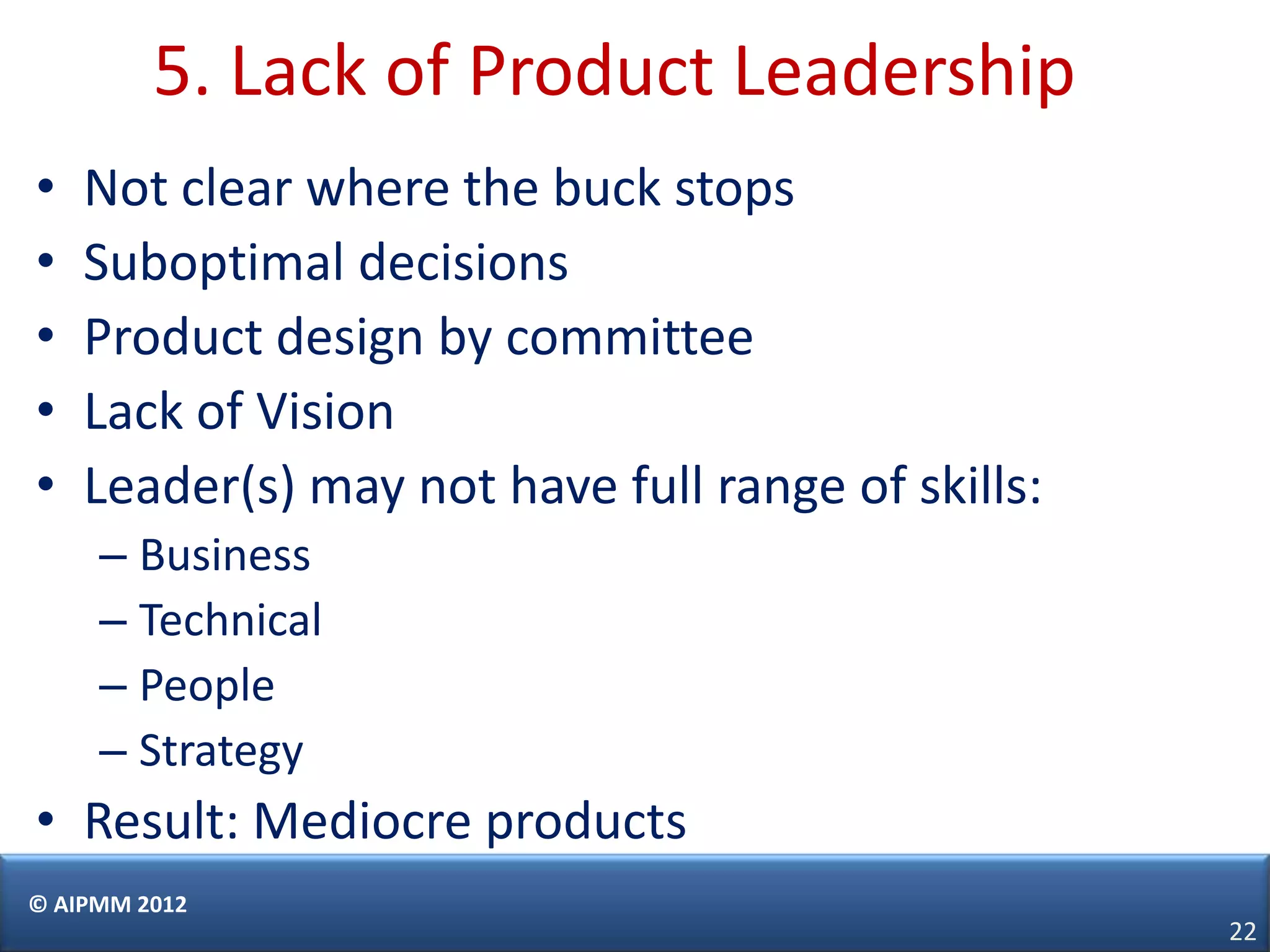 5. Lack of Product Leadership
•   Not clear where the buck stops
•   Suboptimal decisions
•   Product design by committee
•   Lack of Vision
•   Leader(s) may not have full range of skills:
     – Business
     – Technical
     – People
     – Strategy
• Result: Mediocre products
© AIPMM 2012
                                                   22
 