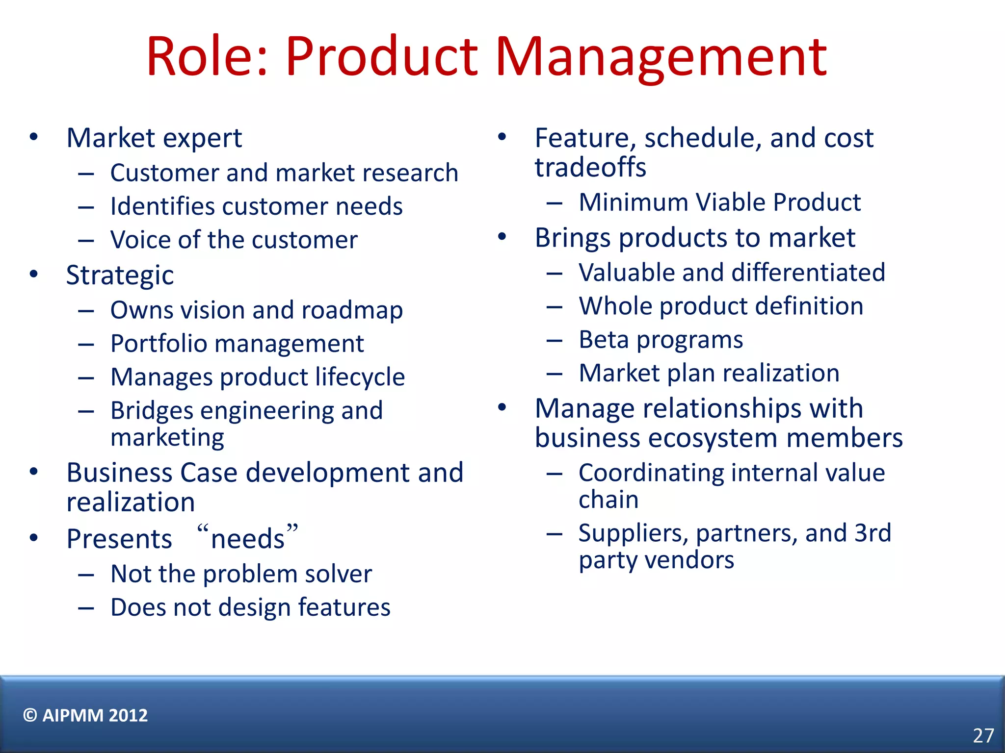 Role: Product Management
• Market expert                       • Feature, schedule, and cost
     – Customer and market research     tradeoffs
     – Identifies customer needs         – Minimum Viable Product
     – Voice of the customer          • Brings products to market
• Strategic                              –   Valuable and differentiated
     –   Owns vision and roadmap         –   Whole product definition
     –   Portfolio management            –   Beta programs
     –   Manages product lifecycle       –   Market plan realization
     –   Bridges engineering and      • Manage relationships with
         marketing                      business ecosystem members
• Business Case development and          – Coordinating internal value
  realization                              chain
• Presents “needs”                       – Suppliers, partners, and 3rd
                                           party vendors
     – Not the problem solver
     – Does not design features


© AIPMM 2012
                                                                           27
 
