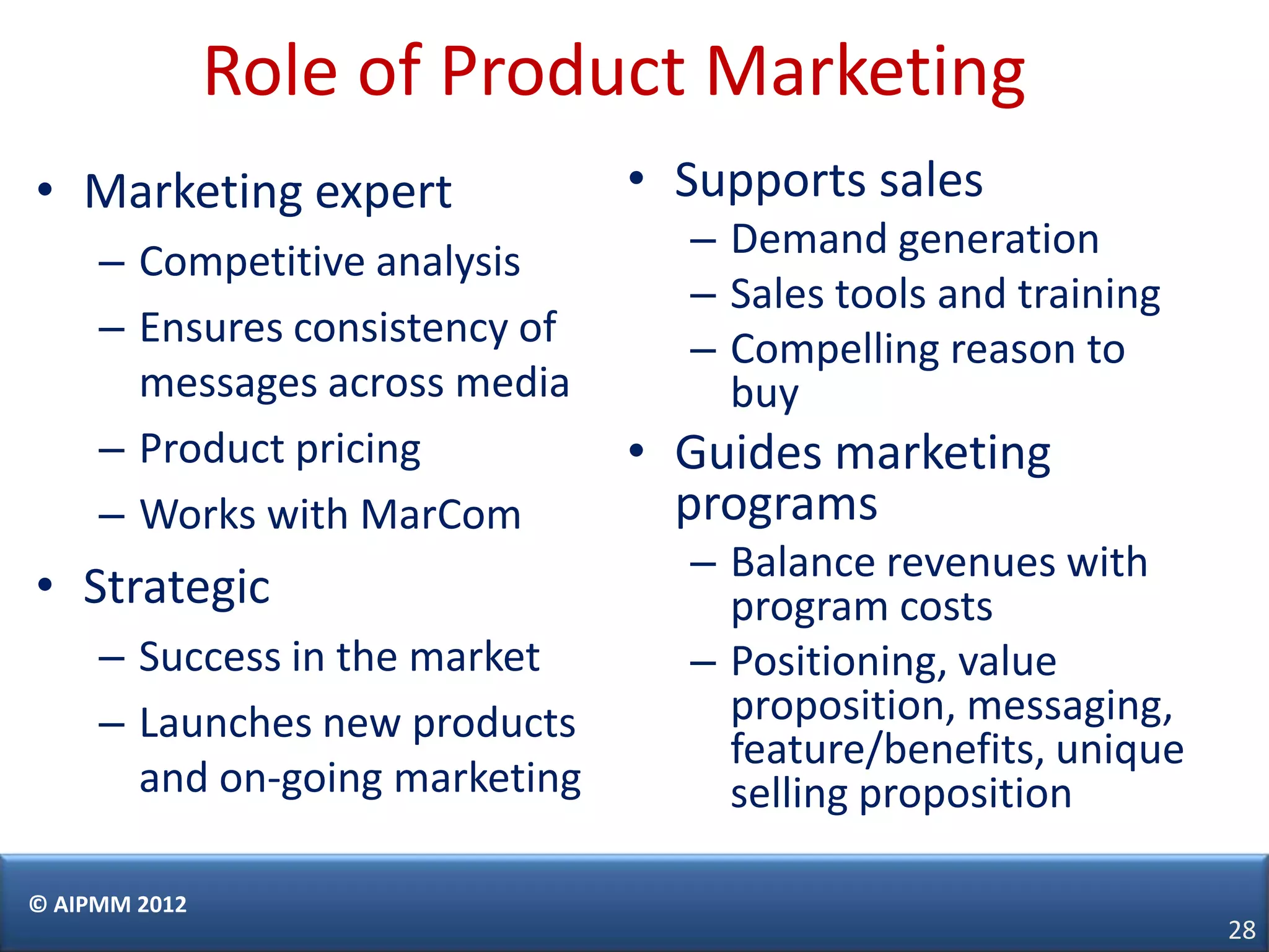 Role of Product Marketing
• Marketing expert              • Supports sales
     – Competitive analysis       – Demand generation
                                  – Sales tools and training
     – Ensures consistency of     – Compelling reason to
       messages across media        buy
     – Product pricing          • Guides marketing
     – Works with MarCom          programs
                                  – Balance revenues with
• Strategic                         program costs
     – Success in the market      – Positioning, value
     – Launches new products        proposition, messaging,
                                    feature/benefits, unique
       and on-going marketing       selling proposition

© AIPMM 2012
                                                               28
 