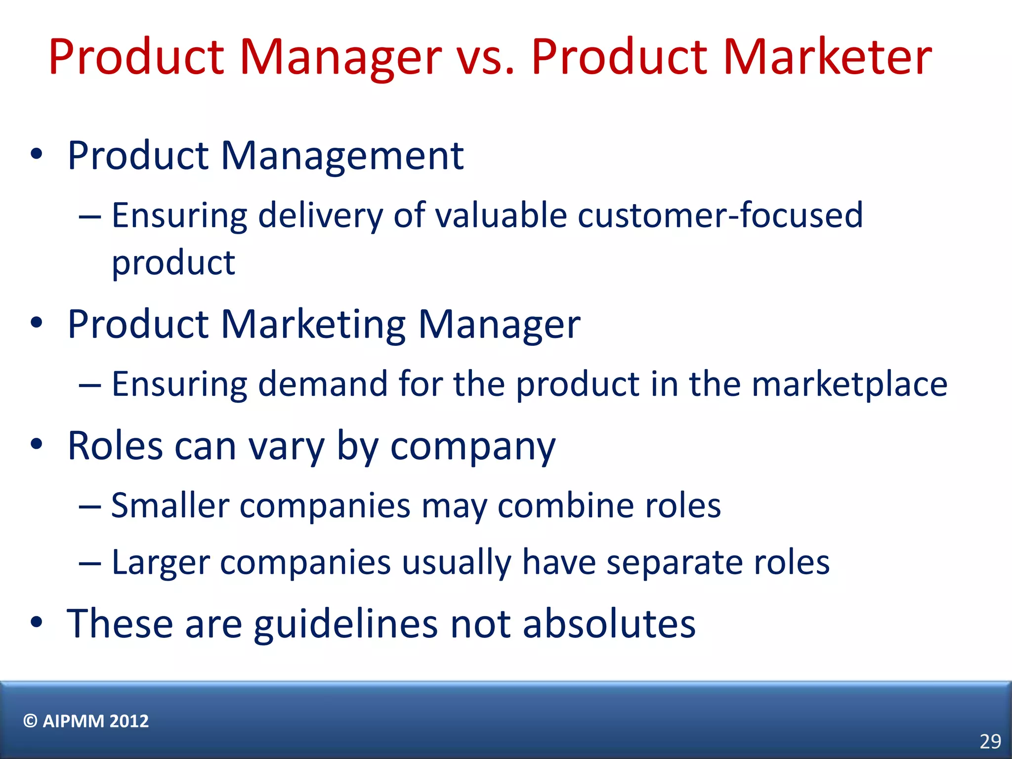 Product Manager vs. Product Marketer
• Product Management
     – Ensuring delivery of valuable customer-focused
       product
• Product Marketing Manager
     – Ensuring demand for the product in the marketplace
• Roles can vary by company
     – Smaller companies may combine roles
     – Larger companies usually have separate roles
• These are guidelines not absolutes
© AIPMM 2012
                                                            29
 