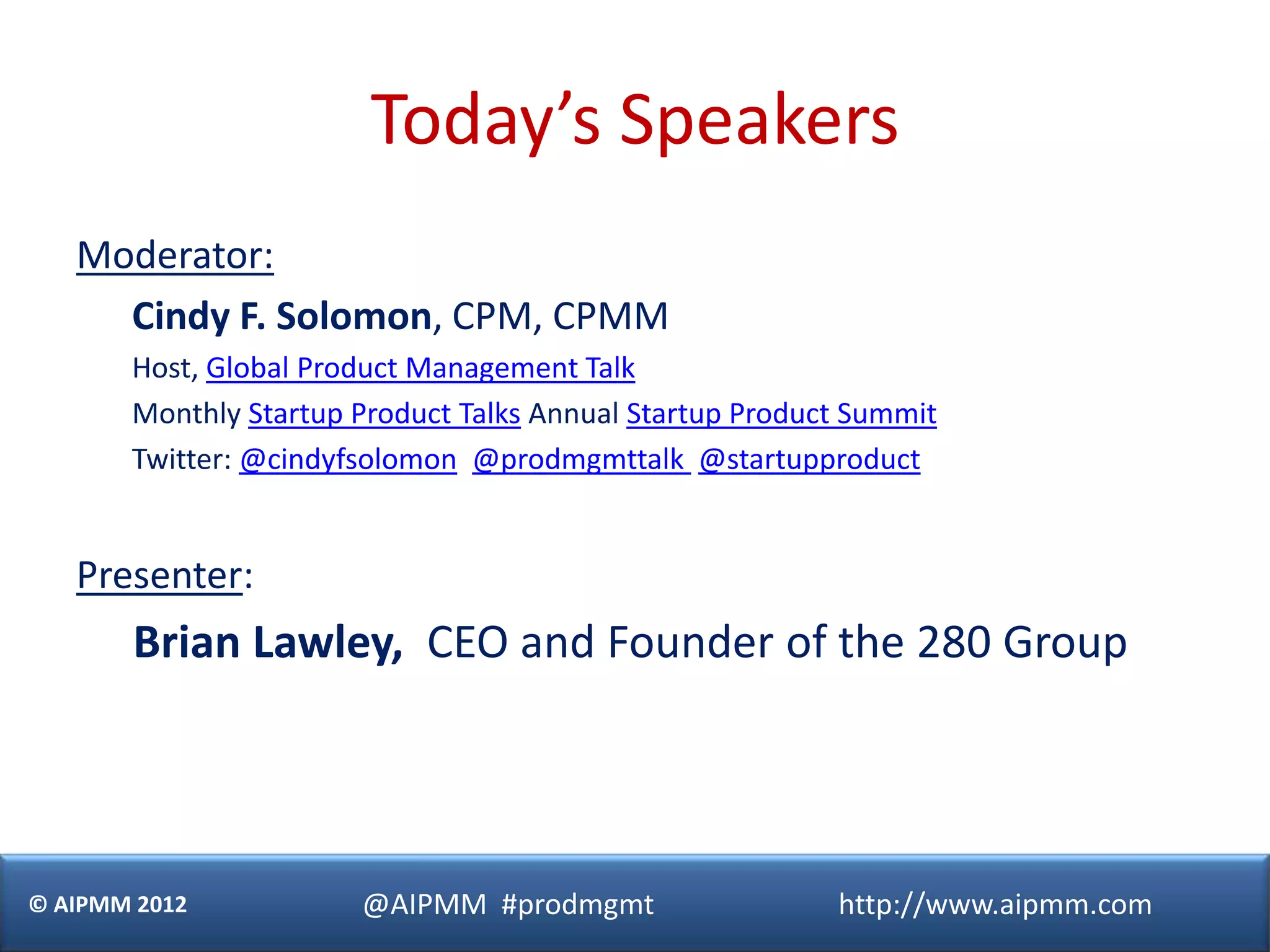 Today’s Speakers
   Moderator:
     Cindy F. Solomon, CPM, CPMM
       Host, Global Product Management Talk
       Monthly Startup Product Talks Annual Startup Product Summit
       Twitter: @cindyfsolomon @prodmgmttalk @startupproduct


   Presenter:
       Brian Lawley, CEO and Founder of the 280 Group




© AIPMM 2012           @AIPMM #prodmgmt                   http://www.aipmm.com
 