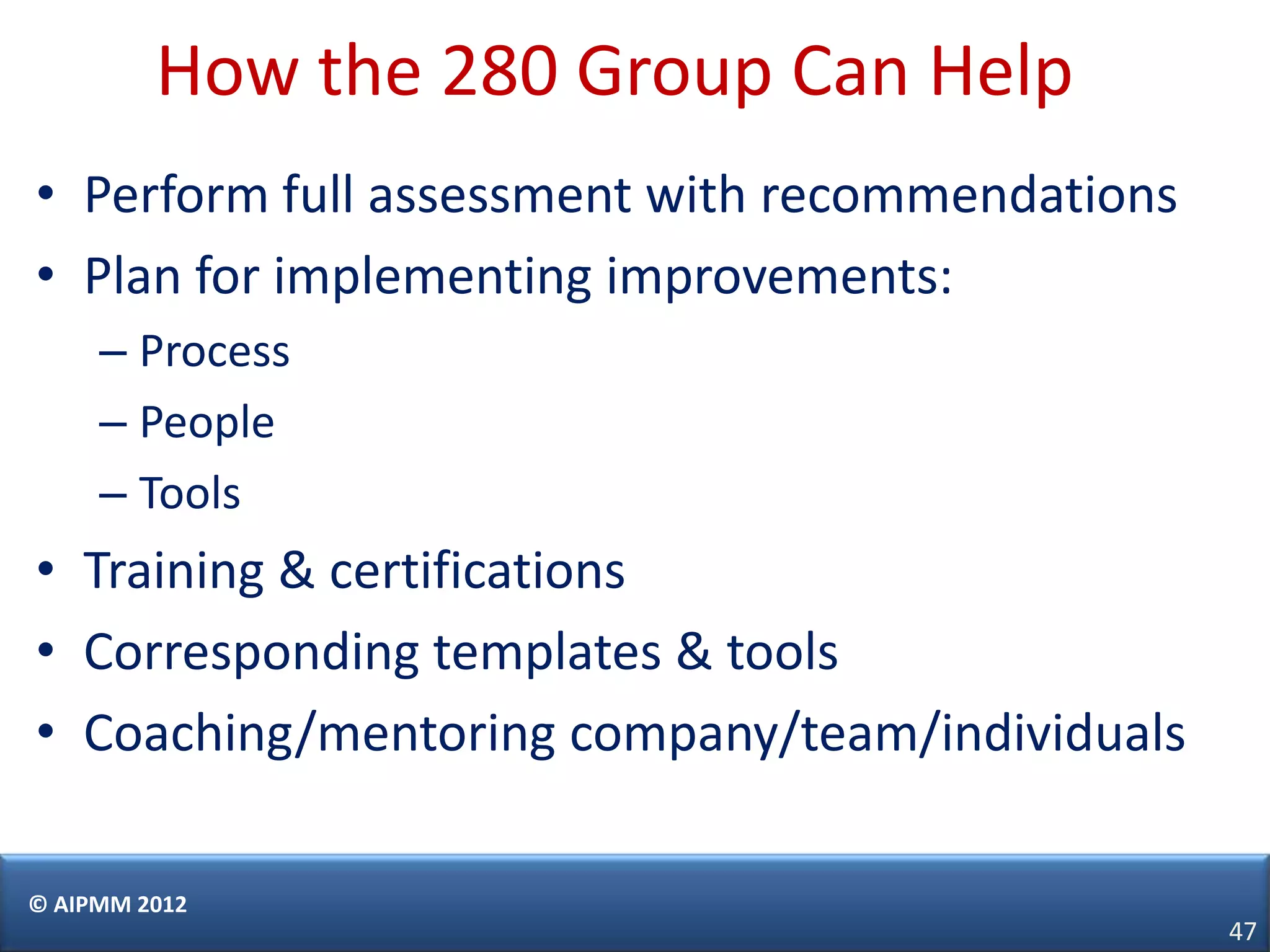 How the 280 Group Can Help
• Perform full assessment with recommendations
• Plan for implementing improvements:
     – Process
     – People
     – Tools
• Training & certifications
• Corresponding templates & tools
• Coaching/mentoring company/team/individuals

© AIPMM 2012
                                                 47
 