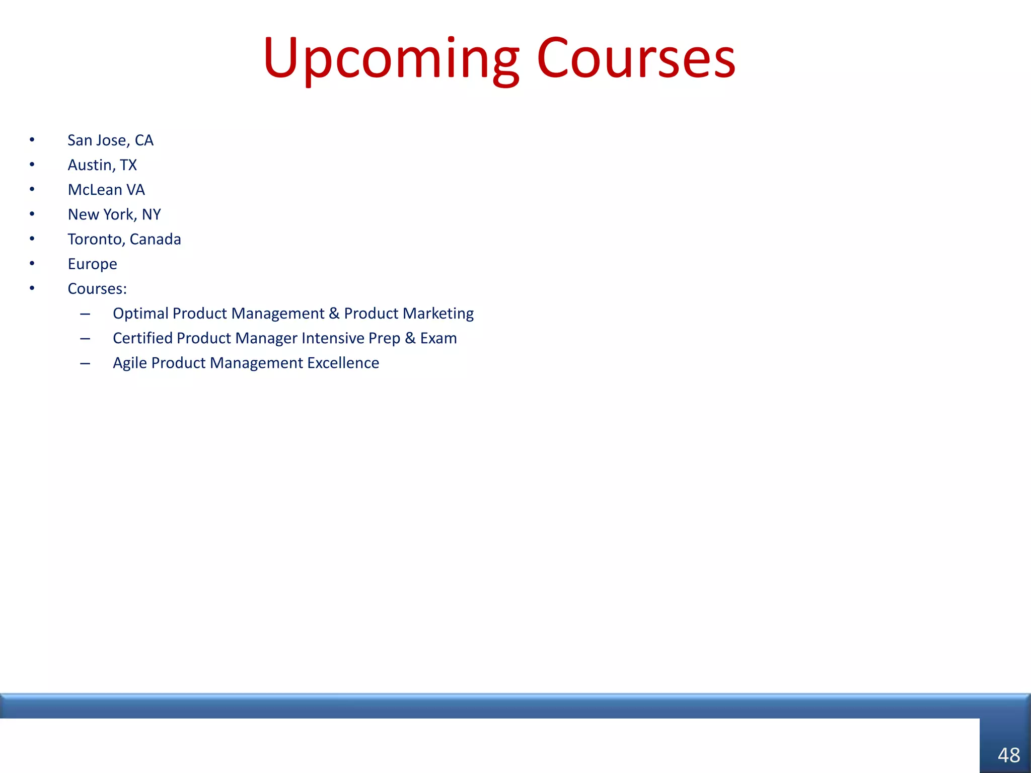 Upcoming Courses
•   San Jose, CA
•   Austin, TX
•   McLean VA
•   New York, NY
•   Toronto, Canada
•   Europe
•   Courses:
      – Optimal Product Management & Product Marketing
      – Certified Product Manager Intensive Prep & Exam
      – Agile Product Management Excellence




© AIPMM 2012
                                                          48
 