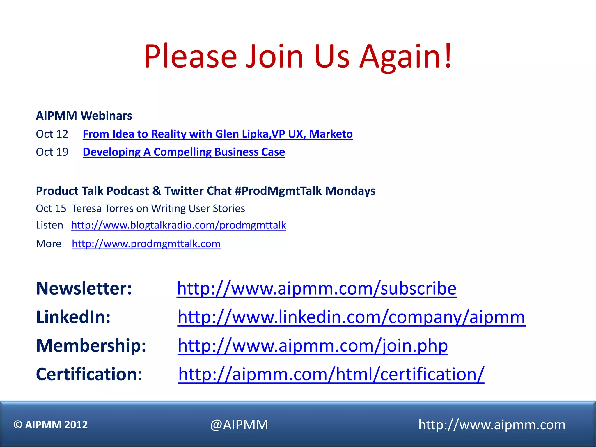 Please Join Us Again!
   AIPMM Webinars
   Oct 12   From Idea to Reality with Glen Lipka,VP UX, Marketo
   Oct 19   Developing A Compelling Business Case


   Product Talk Podcast & Twitter Chat #ProdMgmtTalk Mondays
   Oct 15 Teresa Torres on Writing User Stories
   Listen http://www.blogtalkradio.com/prodmgmttalk
   More http://www.prodmgmttalk.com



   Newsletter:               http://www.aipmm.com/subscribe
   LinkedIn:                 http://www.linkedin.com/company/aipmm
   Membership:               http://www.aipmm.com/join.php
   Certification:            http://aipmm.com/html/certification/

© AIPMM 2012                        @AIPMM                        http://www.aipmm.com
 