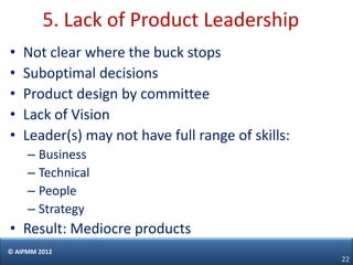 5. Lack of Product Leadership
•   Not clear where the buck stops
•   Suboptimal decisions
•   Product design by committee
•   Lack of Vision
•   Leader(s) may not have full range of skills:
     – Business
     – Technical
     – People
     – Strategy
• Result: Mediocre products
© AIPMM 2012
                                                   22
 