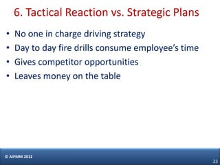 6. Tactical Reaction vs. Strategic Plans
•   No one in charge driving strategy
•   Day to day fire drills consume employee’s time
•   Gives competitor opportunities
•   Leaves money on the table




© AIPMM 2012
                                                     23
 