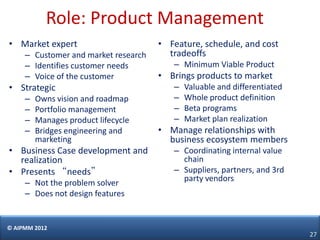 Role: Product Management
• Market expert                       • Feature, schedule, and cost
     – Customer and market research     tradeoffs
     – Identifies customer needs         – Minimum Viable Product
     – Voice of the customer          • Brings products to market
• Strategic                              –   Valuable and differentiated
     –   Owns vision and roadmap         –   Whole product definition
     –   Portfolio management            –   Beta programs
     –   Manages product lifecycle       –   Market plan realization
     –   Bridges engineering and      • Manage relationships with
         marketing                      business ecosystem members
• Business Case development and          – Coordinating internal value
  realization                              chain
• Presents “needs”                       – Suppliers, partners, and 3rd
                                           party vendors
     – Not the problem solver
     – Does not design features


© AIPMM 2012
                                                                           27
 