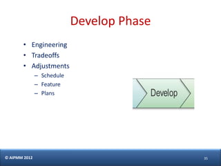 Develop Phase
        • Engineering
        • Tradeoffs
        • Adjustments
               – Schedule
               – Feature
               – Plans




© AIPMM 2012                                35
 