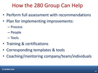 How the 280 Group Can Help
• Perform full assessment with recommendations
• Plan for implementing improvements:
     – Process
     – People
     – Tools
• Training & certifications
• Corresponding templates & tools
• Coaching/mentoring company/team/individuals

© AIPMM 2012
                                                 47
 
