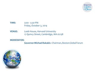 TIME: 3:00 - 5:30 PM 
Friday, October 3, 2014 
VENUE:  Loeb House, Harvard University 
17 Quincy Street, Cambridge, MA 02138 
MODERATOR: 
Governor Michael Dukakis - Chairman, Boston Global Forum 
 