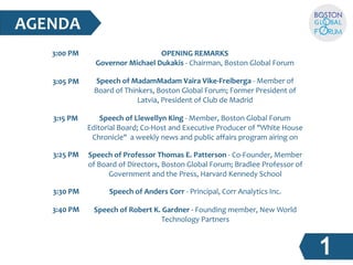 3:00 PM 
3:05 PM 
3:15 PM 
3:25 PM 
3:30 PM 
3:40 PM 
OPENING REMARKS 
Governor Michael Dukakis - Chairman, Boston Global Forum 
Speech of MadamMadam Vaira Vike-Freiberga - Member of  
Board of Thinkers, Boston Global Forum; Former President of  
Latvia, President of Club de Madrid 
Speech of Llewellyn King - Member, Boston Global Forum  
Editorial Board; Co-Host and Executive Producer of "White House  
Chronicle"  a weekly news and public affairs program airing on  
Speech of Professor Thomas E. Patterson - Co-Founder, Member  
of Board of Directors, Boston Global Forum; Bradlee Professor of  
Government and the Press, Harvard Kennedy School 
Speech of Anders Corr - Principal, Corr Analytics Inc. 
AGENDA 
Speech of Robert K. Gardner - Founding member, New World  
Technology Partners 
 