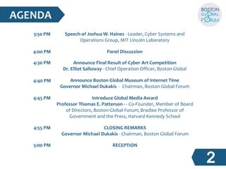 AGENDA 
4:30 PM 
4:40 PM 
4:45 PM 
4:55 PM 
5:00 PM 
Speech of Joshua W. Haines - Leader, Cyber Systems and  
Operations Group, MIT Lincoln Laboratory 
Panel Discussion 
Announce Final Result of Cyber Art Competition 
Dr. Elliot Salloway - Chief Operation Officer, Boston Global  
Announce Boston Global Museum of Internet Time 
Governor Michael Dukakis  -  Chairman, Boston Global Forum 
Introduce Global Media Award 
Professor Thomas E. Patterson - - Co-Founder, Member of Board  
of Directors, Boston Global Forum; Bradlee Professor of  
Government and the Press, Harvard Kennedy School 
CLOSING REMARKS 
Governor Michael Dukakis - Chairman, Boston Global Forum 
RECEPTION 
3:50 PM 
4:00 PM 
 