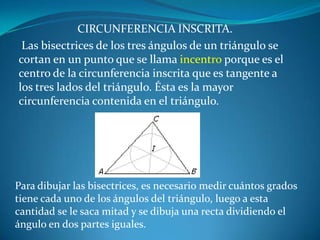 CIRCUNFERENCIA INSCRITA. Las bisectrices de los tres ángulos de un triángulo se cortan en un punto que se llama incentro porque es el centro de la circunferencia inscrita que es tangente a los tres lados del triángulo. Ésta es la mayor circunferencia contenida en el triángulo. Para dibujar las bisectrices, es necesario medir cuántos grados tiene cada uno de los ángulos del triángulo, luego a esta cantidad se le saca mitad y se dibuja una recta dividiendo el ángulo en dos partes iguales.