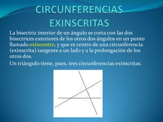 CIRCUNFERENCIAS EXINSCRITASLa bisectriz interior de un ángulo se corta con las dos bisectrices exteriores de los otros dos ángulos en un punto llamado exincentro, y que es centro de una circunferencia (exinscrita) tangente a un lado y a la prolongación de los otros dos.Un triángulo tiene, pues, tres circunferencias exinscritas. 