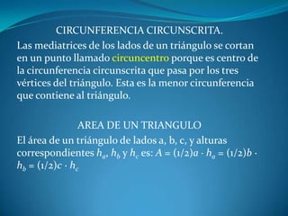 CIRCUNFERENCIA CIRCUNSCRITA.Las mediatrices de los lados de un triángulo se cortan en un punto llamado circuncentro porque es centro de la circunferencia circunscrita que pasa por los tres vértices del triángulo. Esta es la menor circunferencia que contiene al triángulo.AREA DE UN TRIANGULOEl área de un triángulo de lados a, b, c, y alturas correspondientes ha, hb y hc es: A = (1/2)a ·ha = (1/2)b · hb = (1/2)c · hc