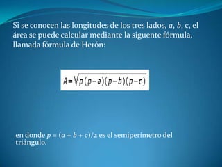 Si se conocen las longitudes de los tres lados, a, b, c, el área se puede calcular mediante la siguente fórmula, llamada fórmula de Herón: en donde p = (a + b + c)/2 es el semiperímetro del triángulo.