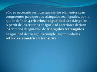 Sólo es necesario verificar que ciertos elementos sean congruentes para que dos triángulos sean iguales, por lo que se definen 4 criterios de igualdad de triángulos. A partir de los criterios de igualdad anteriores derivan los criterios de igualdad de triángulos rectángulos.La igualdad de triángulos cumple las propiedades reflexiva, simétrica y transitiva.