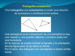 Triángulos semejantesDos triángulos son semejantes si existe una relación de semejanza o similitud entre ambos.Una semejanza es la composición de una isometría (o sea, una rotación y una posible reflexión o simetría axial) con una homotecia.En la rotacion se puede cambiar el tamaño y la orientación de una figura pero no se altera su forma.Por lo tanto, dos triángulos son semejantes si tienen similar forma.
