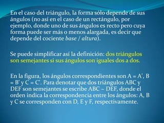 En el caso del triángulo, la forma sólo depende de sus ángulos (no así en el caso de un rectángulo, por ejemplo, donde uno de sus ángulos es recto pero cuya forma puede ser más o menos alargada, es decir que depende del cociente base / altura).Se puede simplificar así la definición: dos triángulos son semejantes si sus ángulos son iguales dos a dos.En la figura, los ángulos correspondientes son A = A', B = B' y C = C'. Para denotar que dos triángulos ABC y DEF son semejantes se escribe ABC ~ DEF, donde el orden indica la correspondencia entre los ángulos: A, B y C se corresponden con D, E y F, respectivamente.