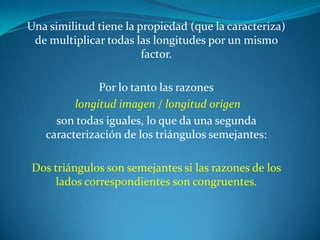 Una similitud tiene la propiedad (que la caracteriza) de multiplicar todas las longitudes por un mismo factor. Por lo tanto las razoneslongitud imagen / longitud origenson todas iguales, lo que da una segunda caracterización de los triángulos semejantes:Dos triángulos son semejantes si las razones de los lados correspondientes son congruentes.