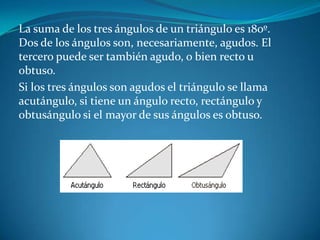 La suma de los tres ángulos de un triángulo es 180º. Dos de los ángulos son, necesariamente, agudos. El tercero puede ser también agudo, o bien recto u obtuso. Si los tres ángulos son agudos el triángulo se llama acutángulo, si tiene un ángulo recto, rectángulo y obtusángulo si el mayor de sus ángulos es obtuso. 