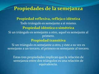 Propiedades de la semejanzaPropiedad reflexiva, refleja o idénticaTodo triángulo es semejante a sí mismo.Propiedad idéntica o simétricaSi un triángulo es semejante a otro, aquel es semejante al primero.Propiedad transitivaSi un triángulo es semejante a otro, y éste a su vez es semejante a un tercero, el primero es semejante al tercero.Estas tres propiedades implican que la relación de semejanza entre dos triángulos es una relación de equivalencia.