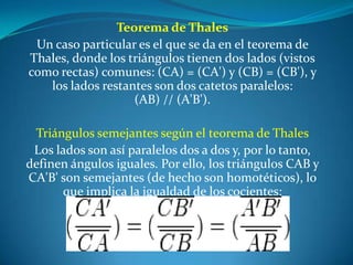 Teorema de ThalesUn caso particular es el que se da en el teorema de Thales, donde los triángulos tienen dos lados (vistos como rectas) comunes: (CA) = (CA') y (CB) = (CB'), y los lados restantes son dos catetos paralelos: (AB) // (A'B').Triángulos semejantes según el teorema de ThalesLos lados son así paralelos dos a dos y, por lo tanto, definen ángulos iguales. Por ello, los triángulos CAB y CA'B' son semejantes (de hecho son homotéticos), lo que implica la igualdad de los cocientes: