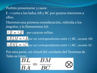 Podrán presentarse 3 casos:I - r corta a los lados AB y BC por puntos interiores a ellos.Haremos una primera consideración, referida a los ángulos, y la llamaremos (1):Por otra parte, en virtud del corolario del Teorema de Tales se tiene:por carácter reflejopor ser correspondientes entre r || BC, secante ABpor ser correspondientes entre r || BC, secante AC