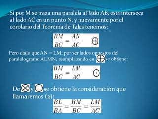 Si por M se traza una paralela al lado AB, esta interseca al lado AC en un punto N, y nuevamente por el corolario del Teorema de Tales tenemos:Pero dado que AN = LM, por ser lados opuestos del paralelogramo ALMN, reemplazando en se obtiene:De       y       se obtiene la consideración que llamaremos (2):