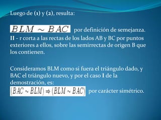 Luego de (1) y (2), resulta:                                            por definición de semejanza.II - r corta a las rectas de los lados AB y BC por puntos exteriores a ellos, sobre las semirrectas de origen B que los contienen.Consideramos BLM como si fuera el triángulo dado, y BAC el triángulo nuevo, y por el caso I de la demostración, es:                                                      por carácter simétrico.
