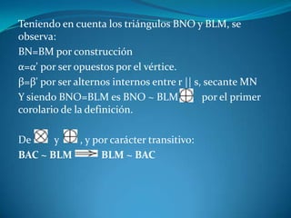 Teniendo en cuenta los triángulos BNO y BLM, se observa:BN=BM por construcciónα=α' por ser opuestos por el vértice.β=β' por ser alternos internos entre r || s, secante MNY siendo BNO=BLM es BNO ~ BLM         por el primer corolario de la definición.De         y        , y por carácter transitivo:BAC ~ BLMBLM ~ BAC