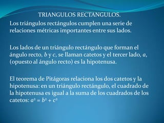 TRIANGULOS RECTANGULOS.Los triángulos rectángulos cumplen una serie de relaciones métricas importantes entre sus lados.Los lados de un triángulo rectángulo que forman el ángulo recto, b y c, se llaman catetos y el tercer lado, a, (opuesto al ángulo recto) es la hipotenusa. El teorema de Pitágoras relaciona los dos catetos y la hipotenusa: en un triángulo rectángulo, el cuadrado de la hipotenusa es igual a la suma de los cuadrados de los catetos: a2 = b2 + c2