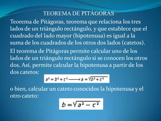 TEOREMA DE PITÁGORASTeorema de Pitágoras, teorema que relaciona los tres lados de un triángulo rectángulo, y que establece que el cuadrado del lado mayor (hipotenusa) es igual a la suma de los cuadrados de los otros dos lados (catetos).El teorema de Pitágoras permite calcular uno de los lados de un triángulo rectángulo si se conocen los otros dos. Así, permite calcular la hipotenusa a partir de los dos catetos: o bien, calcular un cateto conocidos la hipotenusa y el otro cateto: 