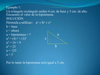 Ejemplo 1:Un triángulo rectángulo miden 4 cm. de base y 3 cm. de alto. Encuentre el valor de la hipotenusa.SOLUCIÓN:Fórmula a utilizar:    a2 = b2 + c2b = basec = alturaa = hipotenusa = ?a2 = (4) 2 + (3)2a2 = 16 + 9a2 = 25a = √25a = 5Por lo tanto la hipotenusa será igual a 5 cm.acb