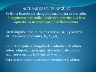 ALTURAS DE UN TRIANGULOSe llama base de un triángulo a cualquiera de sus lados. El segmento perpendicular desde un vértice a la base opuesta o a su prolongación se llama altura. Un triángulo tiene, pues, tres bases a, b, c, y las tres alturas correspondientes, ha, hb y hc.En un triángulo rectángulo el cuadrado de la altura sobre la hipotenusa es igual al producto de los dos segmentos en que la divide: h2 = m ·nEsta relación se conoce como teorema de la altura.