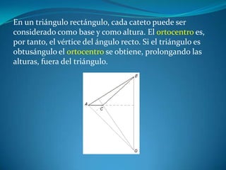 En un triángulo rectángulo, cada cateto puede ser considerado como base y como altura. El ortocentro es, por tanto, el vértice del ángulo recto. Si el triángulo es obtusángulo el ortocentro se obtiene, prolongando las alturas, fuera del triángulo. 