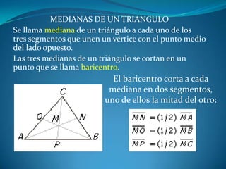MEDIANAS DE UN TRIANGULOSe llama mediana de un triángulo a cada uno de los tres segmentos que unen un vértice con el punto medio del lado opuesto. Las tres medianas de un triángulo se cortan en un punto que se llama baricentro.El baricentro corta a cada mediana en dos segmentos, uno de ellos la mitad del otro: 