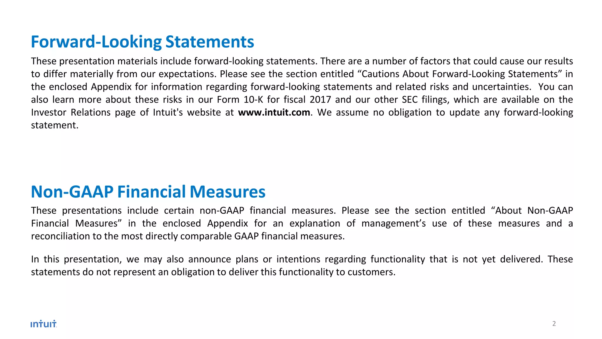 These presentation materials include forward-looking statements. There are a number of factors that could cause our results
to differ materially from our expectations. Please see the section entitled “Cautions About Forward-Looking Statements” in
the enclosed Appendix for information regarding forward-looking statements and related risks and uncertainties. You can
also learn more about these risks in our Form 10-K for fiscal 2017 and our other SEC filings, which are available on the
Investor Relations page of Intuit's website at www.intuit.com. We assume no obligation to update any forward-looking
statement.
These presentations include certain non-GAAP financial measures. Please see the section entitled “About Non-GAAP
Financial Measures” in the enclosed Appendix for an explanation of management’s use of these measures and a
reconciliation to the most directly comparable GAAP financial measures.
In this presentation, we may also announce plans or intentions regarding functionality that is not yet delivered. These
statements do not represent an obligation to deliver this functionality to customers.
Non-GAAP Financial Measures
Forward-Looking Statements
2
 